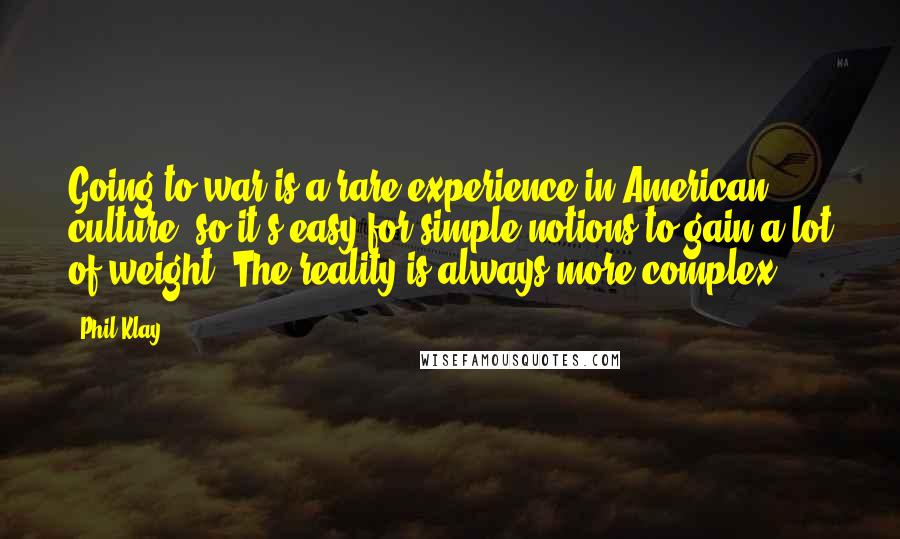 Phil Klay quotes: Going to war is a rare experience in American culture, so it's easy for simple notions to gain a lot of weight. The reality is always more complex. Phil Klay quotes: Going to war is a rare experience in American culture, so it's easy for simple notions to gain a lot of weight. The reality is always more complex.
