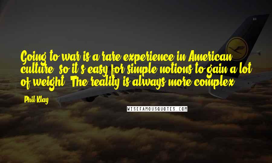 Phil Klay quotes: Going to war is a rare experience in American culture, so it's easy for simple notions to gain a lot of weight. The reality is always more complex.