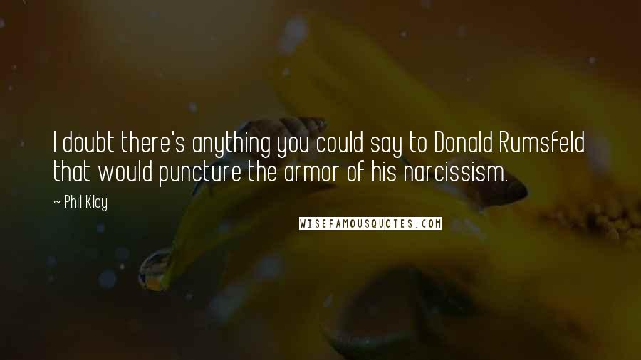 Phil Klay quotes: I doubt there's anything you could say to Donald Rumsfeld that would puncture the armor of his narcissism. Phil Klay quotes: I doubt there's anything you could say to Donald Rumsfeld that would puncture the armor of his narcissism.