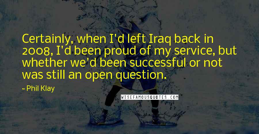 Phil Klay quotes: Certainly, when I'd left Iraq back in 2008, I'd been proud of my service, but whether we'd been successful or not was still an open question.