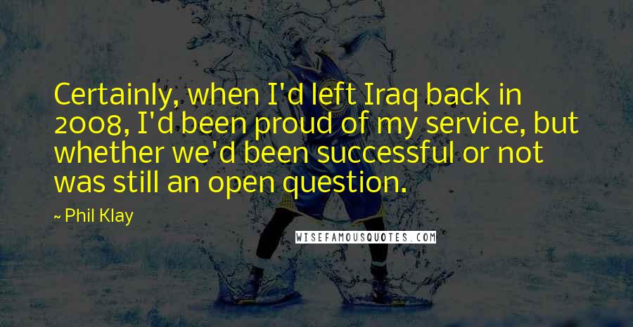 Phil Klay quotes: Certainly, when I'd left Iraq back in 2008, I'd been proud of my service, but whether we'd been successful or not was still an open question. Phil Klay quotes: Certainly, when I'd left Iraq back in 2008, I'd been proud of my service, but whether we'd been successful or not was still an open question.