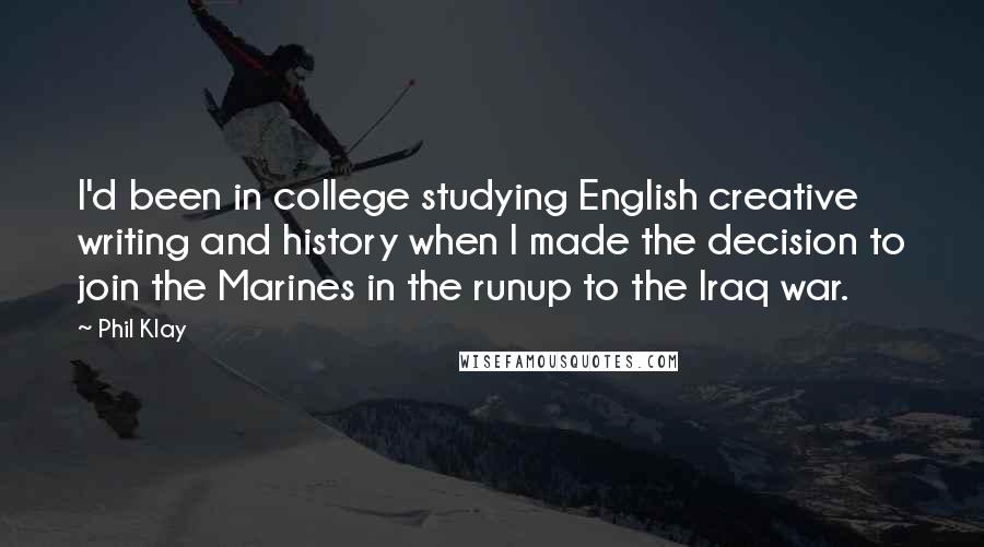 Phil Klay quotes: I'd been in college studying English creative writing and history when I made the decision to join the Marines in the runup to the Iraq war. Phil Klay quotes: I'd been in college studying English creative writing and history when I made the decision to join the Marines in the runup to the Iraq war.