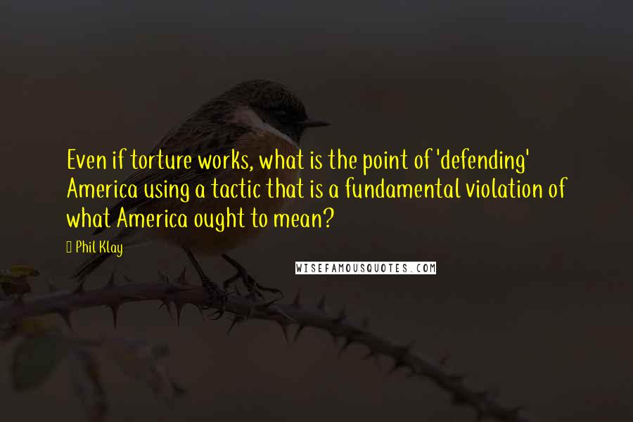 Phil Klay quotes: Even if torture works, what is the point of 'defending' America using a tactic that is a fundamental violation of what America ought to mean?