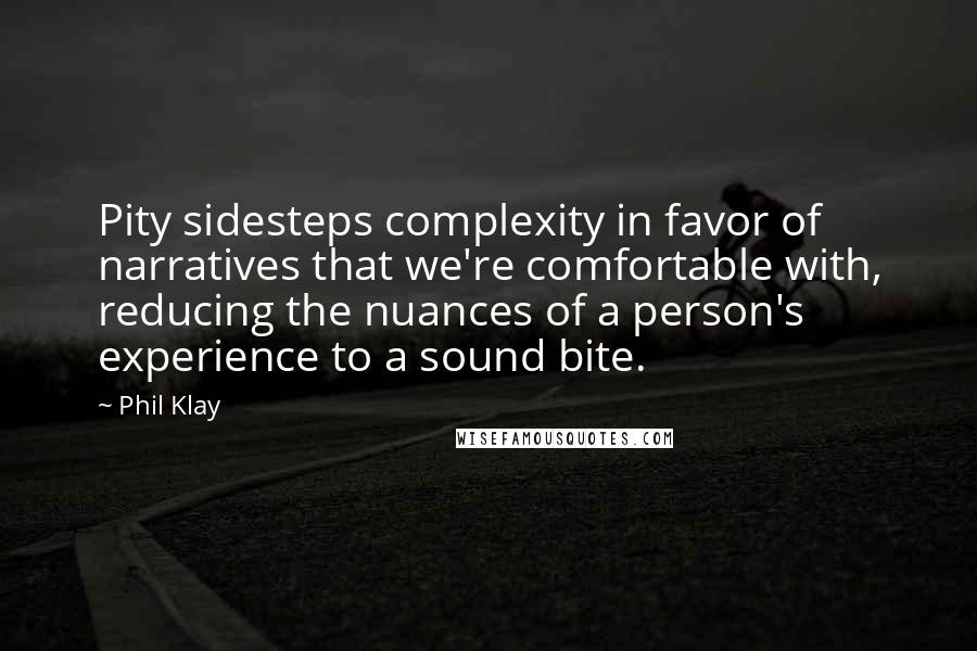 Phil Klay quotes: Pity sidesteps complexity in favor of narratives that we're comfortable with, reducing the nuances of a person's experience to a sound bite. Phil Klay quotes: Pity sidesteps complexity in favor of narratives that we're comfortable with, reducing the nuances of a person's experience to a sound bite.
