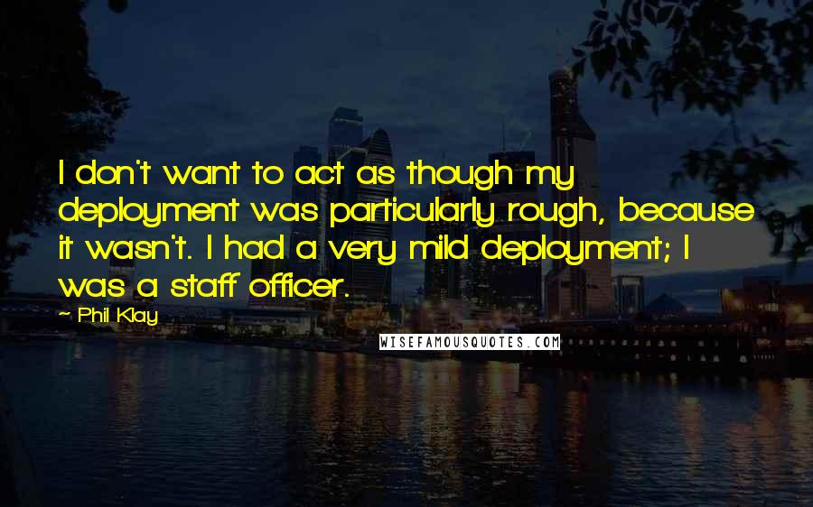 Phil Klay quotes: I don't want to act as though my deployment was particularly rough, because it wasn't. I had a very mild deployment; I was a staff officer. Phil Klay quotes: I don't want to act as though my deployment was particularly rough, because it wasn't. I had a very mild deployment; I was a staff officer.