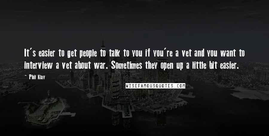 Phil Klay quotes: It's easier to get people to talk to you if you're a vet and you want to interview a vet about war. Sometimes they open up a little bit easier. Phil Klay quotes: It's easier to get people to talk to you if you're a vet and you want to interview a vet about war. Sometimes they open up a little bit easier.