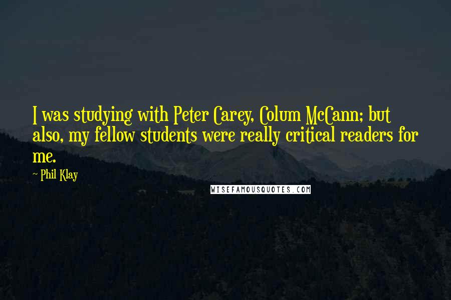 Phil Klay quotes: I was studying with Peter Carey, Colum McCann; but also, my fellow students were really critical readers for me. Phil Klay quotes: I was studying with Peter Carey, Colum McCann; but also, my fellow students were really critical readers for me.