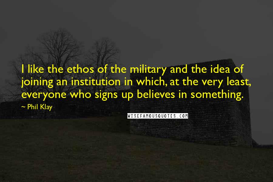 Phil Klay quotes: I like the ethos of the military and the idea of joining an institution in which, at the very least, everyone who signs up believes in something.