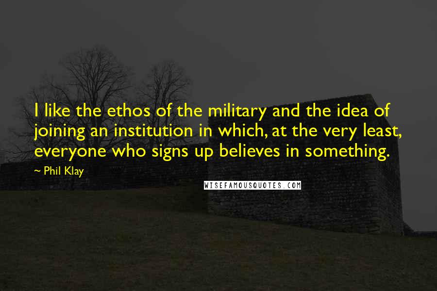 Phil Klay quotes: I like the ethos of the military and the idea of joining an institution in which, at the very least, everyone who signs up believes in something. Phil Klay quotes: I like the ethos of the military and the idea of joining an institution in which, at the very least, everyone who signs up believes in something.