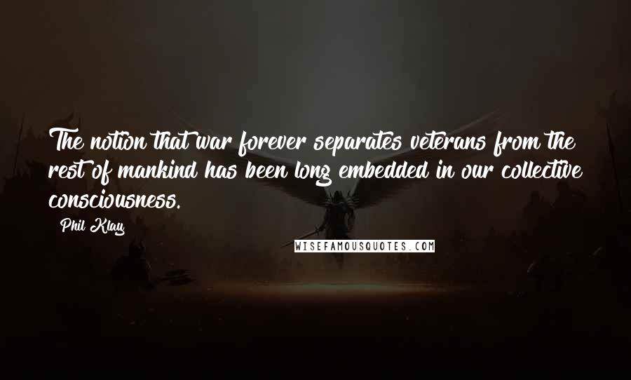 Phil Klay quotes: The notion that war forever separates veterans from the rest of mankind has been long embedded in our collective consciousness. Phil Klay quotes: The notion that war forever separates veterans from the rest of mankind has been long embedded in our collective consciousness.