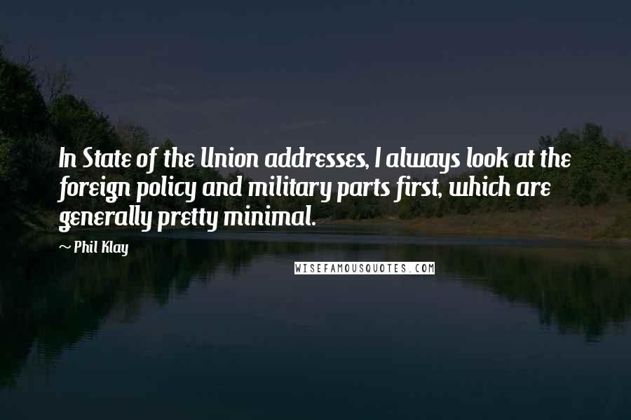 Phil Klay quotes: In State of the Union addresses, I always look at the foreign policy and military parts first, which are generally pretty minimal. Phil Klay quotes: In State of the Union addresses, I always look at the foreign policy and military parts first, which are generally pretty minimal.
