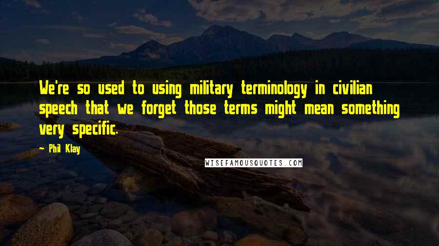 Phil Klay quotes: We're so used to using military terminology in civilian speech that we forget those terms might mean something very specific. Phil Klay quotes: We're so used to using military terminology in civilian speech that we forget those terms might mean something very specific.