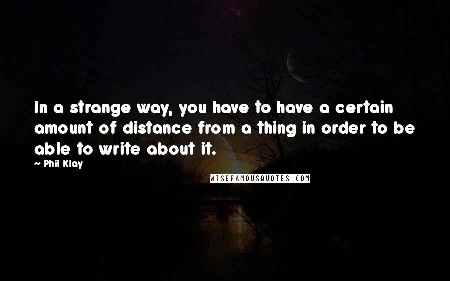 Phil Klay quotes: In a strange way, you have to have a certain amount of distance from a thing in order to be able to write about it. Phil Klay quotes: In a strange way, you have to have a certain amount of distance from a thing in order to be able to write about it.
