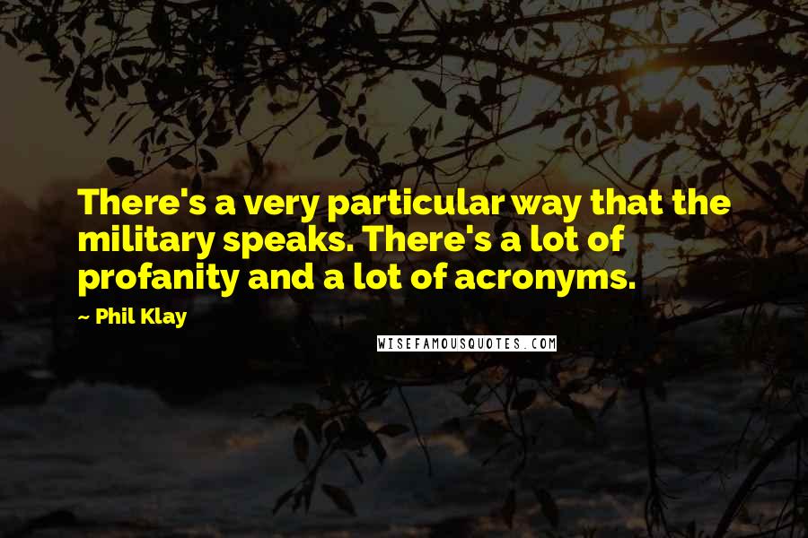 Phil Klay quotes: There's a very particular way that the military speaks. There's a lot of profanity and a lot of acronyms. Phil Klay quotes: There's a very particular way that the military speaks. There's a lot of profanity and a lot of acronyms.