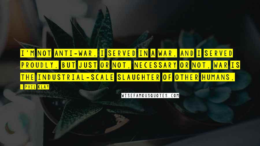 Phil Klay quotes: I'm not anti-war. I served in a war, and I served proudly. But just or not, necessary or not, war is the industrial-scale slaughter of other humans.