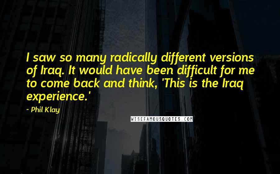 Phil Klay quotes: I saw so many radically different versions of Iraq. It would have been difficult for me to come back and think, 'This is the Iraq experience.' Phil Klay quotes: I saw so many radically different versions of Iraq. It would have been difficult for me to come back and think, 'This is the Iraq experience.'