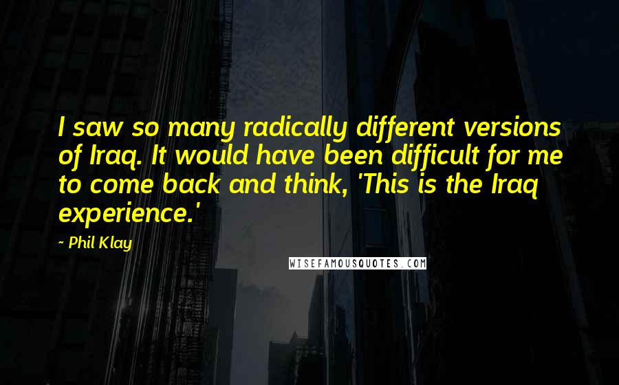 Phil Klay quotes: I saw so many radically different versions of Iraq. It would have been difficult for me to come back and think, 'This is the Iraq experience.'