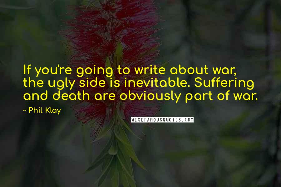 Phil Klay quotes: If you're going to write about war, the ugly side is inevitable. Suffering and death are obviously part of war. Phil Klay quotes: If you're going to write about war, the ugly side is inevitable. Suffering and death are obviously part of war.