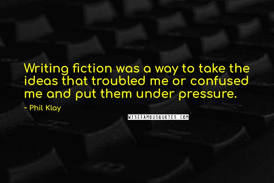 Phil Klay quotes: Writing fiction was a way to take the ideas that troubled me or confused me and put them under pressure.