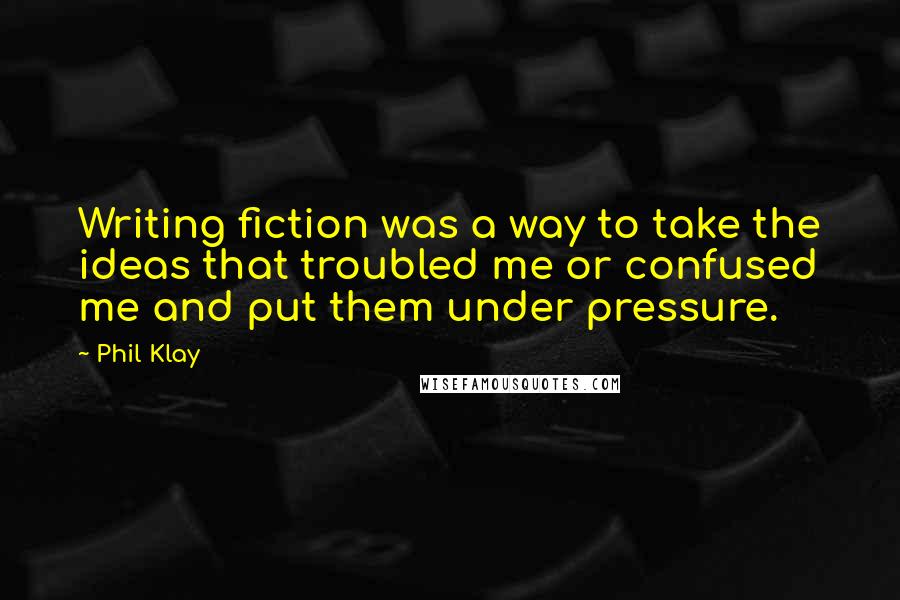 Phil Klay quotes: Writing fiction was a way to take the ideas that troubled me or confused me and put them under pressure. Phil Klay quotes: Writing fiction was a way to take the ideas that troubled me or confused me and put them under pressure.