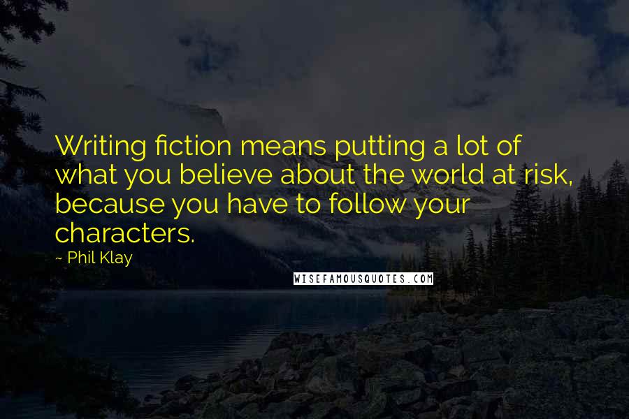 Phil Klay quotes: Writing fiction means putting a lot of what you believe about the world at risk, because you have to follow your characters. Phil Klay quotes: Writing fiction means putting a lot of what you believe about the world at risk, because you have to follow your characters.