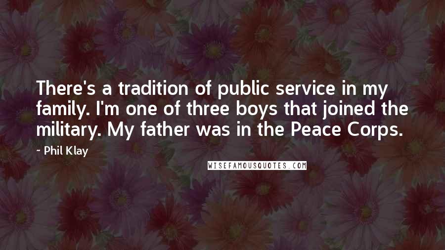 Phil Klay quotes: There's a tradition of public service in my family. I'm one of three boys that joined the military. My father was in the Peace Corps. Phil Klay quotes: There's a tradition of public service in my family. I'm one of three boys that joined the military. My father was in the Peace Corps.