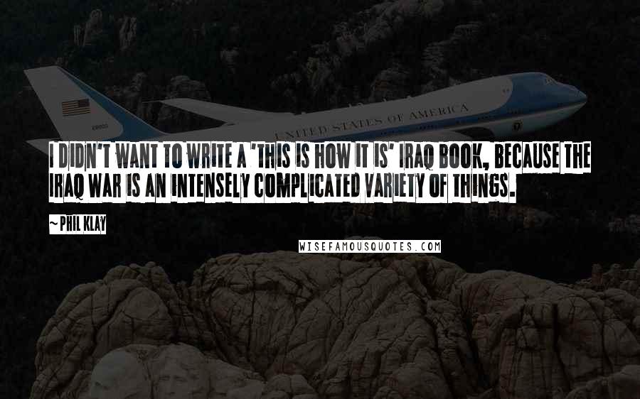Phil Klay quotes: I didn't want to write a 'this is how it is' Iraq book, because the Iraq War is an intensely complicated variety of things. Phil Klay quotes: I didn't want to write a 'this is how it is' Iraq book, because the Iraq War is an intensely complicated variety of things.