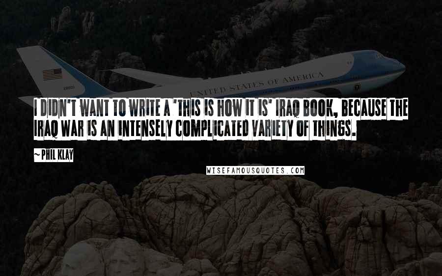 Phil Klay quotes: I didn't want to write a 'this is how it is' Iraq book, because the Iraq War is an intensely complicated variety of things.