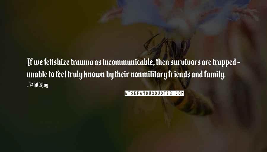 Phil Klay quotes: If we fetishize trauma as incommunicable, then survivors are trapped - unable to feel truly known by their nonmilitary friends and family. Phil Klay quotes: If we fetishize trauma as incommunicable, then survivors are trapped - unable to feel truly known by their nonmilitary friends and family.