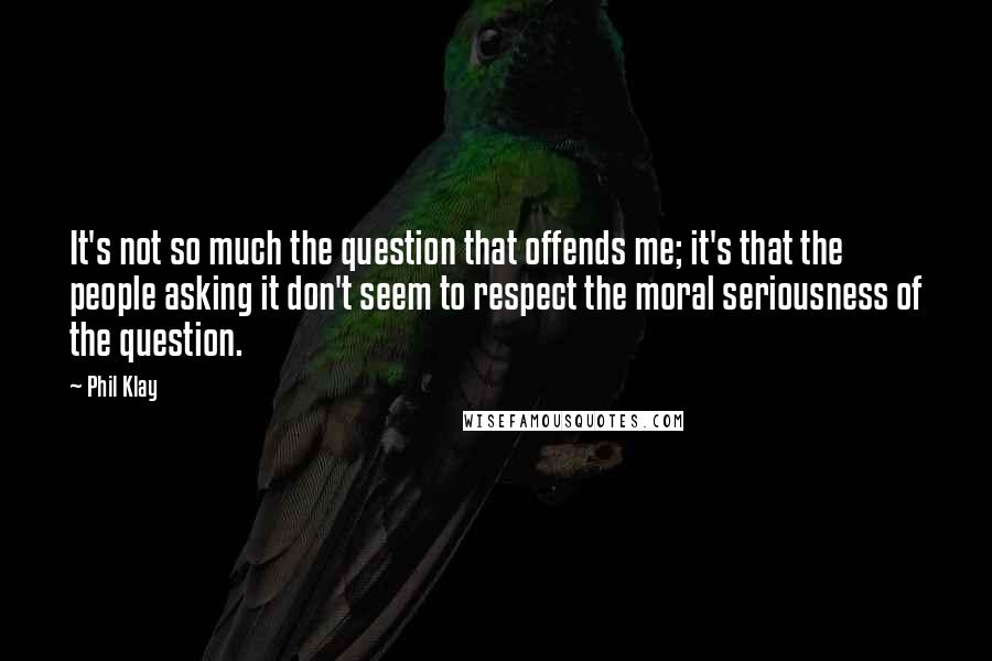 Phil Klay quotes: It's not so much the question that offends me; it's that the people asking it don't seem to respect the moral seriousness of the question.