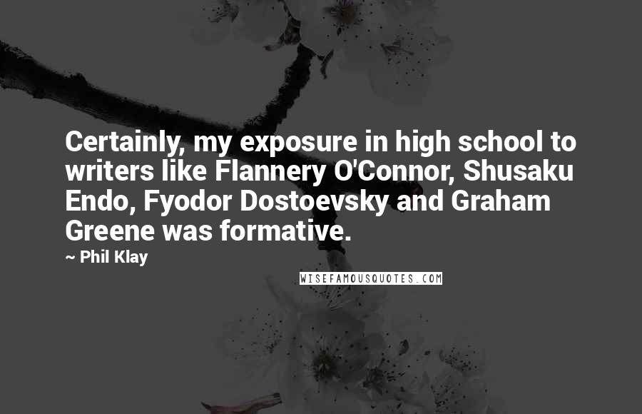 Phil Klay quotes: Certainly, my exposure in high school to writers like Flannery O'Connor, Shusaku Endo, Fyodor Dostoevsky and Graham Greene was formative.