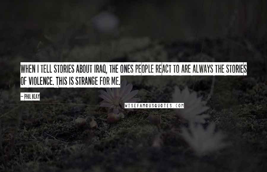 Phil Klay quotes: When I tell stories about Iraq, the ones people react to are always the stories of violence. This is strange for me.