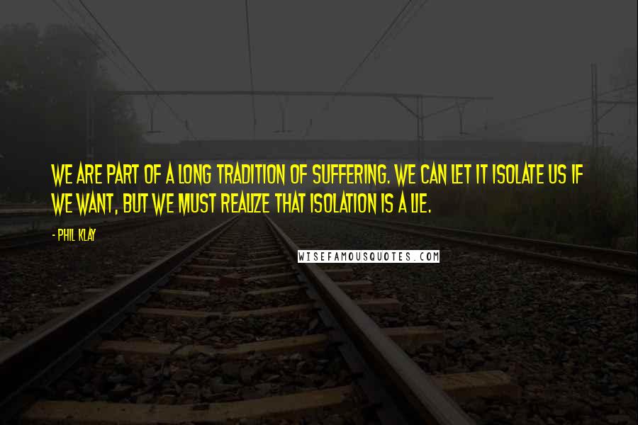 Phil Klay quotes: We are part of a long tradition of suffering. We can let it isolate us if we want, but we must realize that isolation is a lie. Phil Klay quotes: We are part of a long tradition of suffering. We can let it isolate us if we want, but we must realize that isolation is a lie.