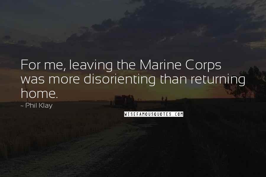Phil Klay quotes: For me, leaving the Marine Corps was more disorienting than returning home.
