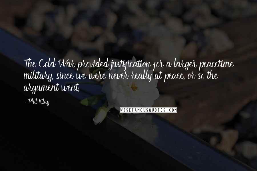 Phil Klay quotes: The Cold War provided justification for a larger peacetime military, since we were never really at peace, or so the argument went. Phil Klay quotes: The Cold War provided justification for a larger peacetime military, since we were never really at peace, or so the argument went.