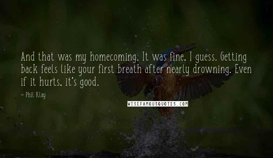 Phil Klay quotes: And that was my homecoming. It was fine, I guess. Getting back feels like your first breath after nearly drowning. Even if it hurts, it's good. Phil Klay quotes: And that was my homecoming. It was fine, I guess. Getting back feels like your first breath after nearly drowning. Even if it hurts, it's good.
