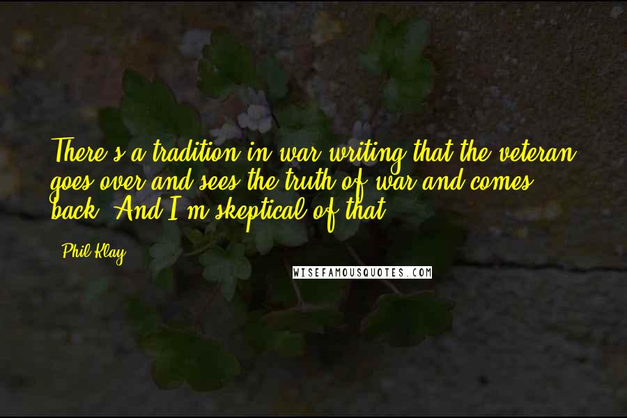 Phil Klay quotes: There's a tradition in war writing that the veteran goes over and sees the truth of war and comes back. And I'm skeptical of that. Phil Klay quotes: There's a tradition in war writing that the veteran goes over and sees the truth of war and comes back. And I'm skeptical of that.