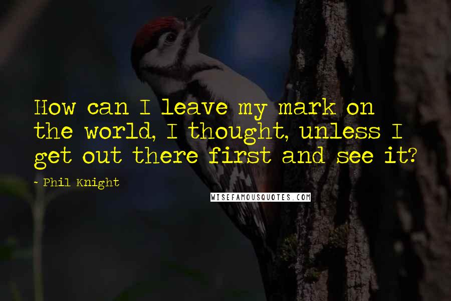 Phil Knight quotes: How can I leave my mark on the world, I thought, unless I get out there first and see it?