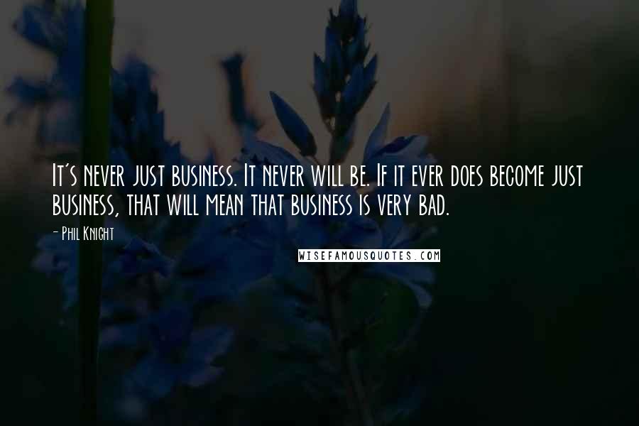 Phil Knight quotes: It's never just business. It never will be. If it ever does become just business, that will mean that business is very bad. Phil Knight quotes: It's never just business. It never will be. If it ever does become just business, that will mean that business is very bad.