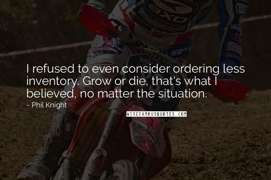Phil Knight quotes: I refused to even consider ordering less inventory. Grow or die, that's what I believed, no matter the situation. Phil Knight quotes: I refused to even consider ordering less inventory. Grow or die, that's what I believed, no matter the situation.