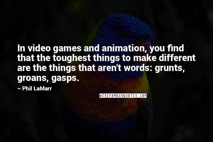 Phil LaMarr quotes: In video games and animation, you find that the toughest things to make different are the things that aren't words: grunts, groans, gasps. Phil LaMarr quotes: In video games and animation, you find that the toughest things to make different are the things that aren't words: grunts, groans, gasps.