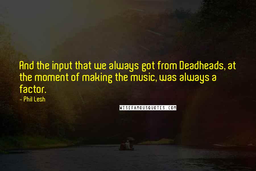 Phil Lesh quotes: And the input that we always got from Deadheads, at the moment of making the music, was always a factor. Phil Lesh quotes: And the input that we always got from Deadheads, at the moment of making the music, was always a factor.
