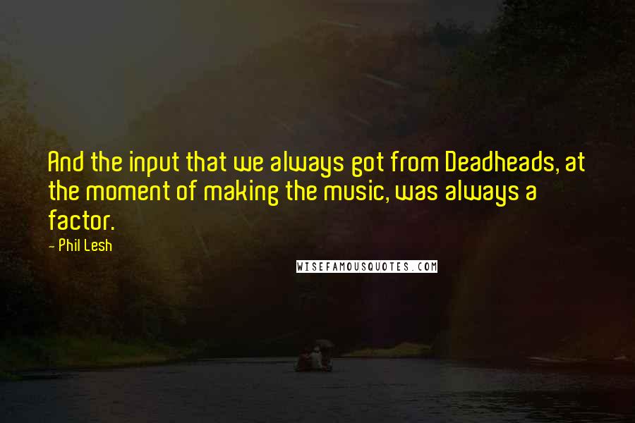 Phil Lesh quotes: And the input that we always got from Deadheads, at the moment of making the music, was always a factor.