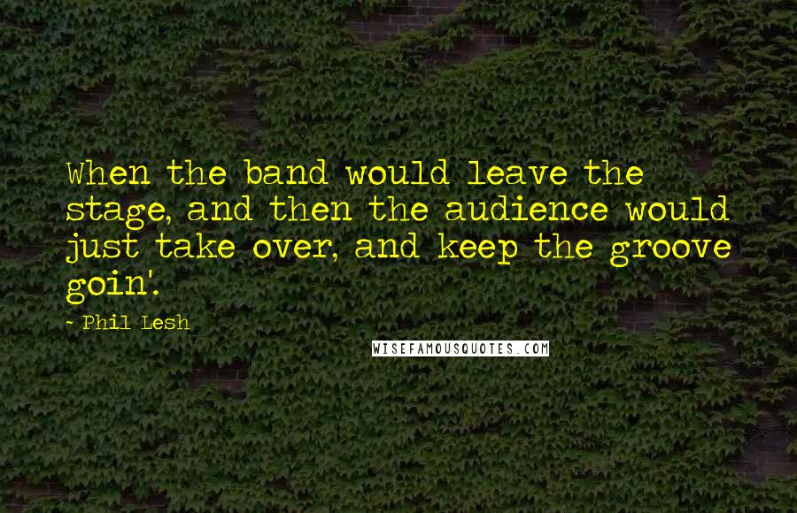 Phil Lesh quotes: When the band would leave the stage, and then the audience would just take over, and keep the groove goin'.