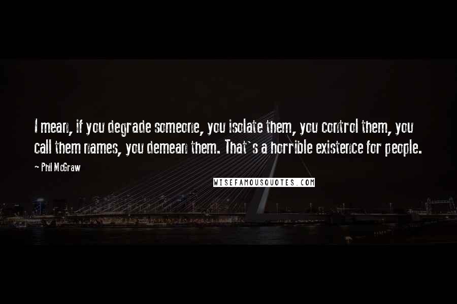 Phil McGraw quotes: I mean, if you degrade someone, you isolate them, you control them, you call them names, you demean them. That's a horrible existence for people.