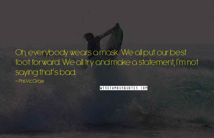 Phil McGraw quotes: Oh, everybody wears a mask. We all put our best foot forward. We all try and make a statement, I'm not saying that's bad. Phil McGraw quotes: Oh, everybody wears a mask. We all put our best foot forward. We all try and make a statement, I'm not saying that's bad.