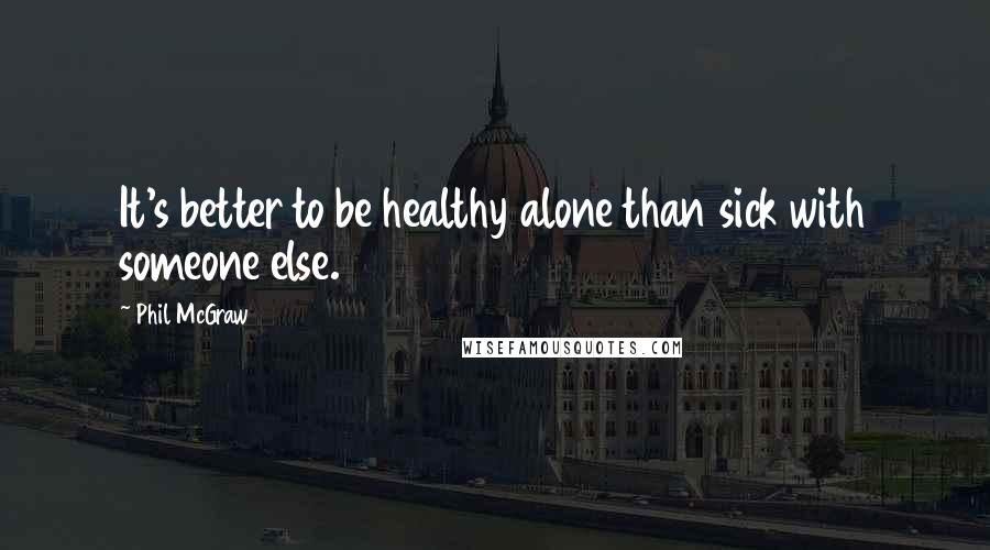 Phil McGraw quotes: It's better to be healthy alone than sick with someone else.