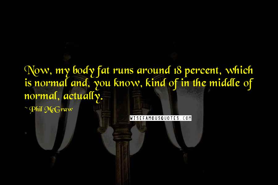 Phil McGraw quotes: Now, my body fat runs around 18 percent, which is normal and, you know, kind of in the middle of normal, actually.