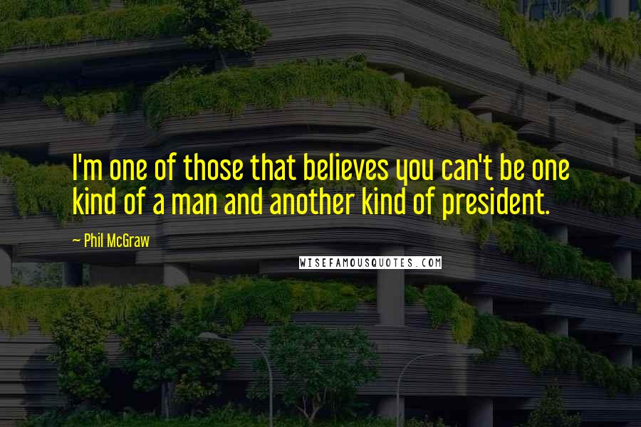 Phil McGraw quotes: I'm one of those that believes you can't be one kind of a man and another kind of president.