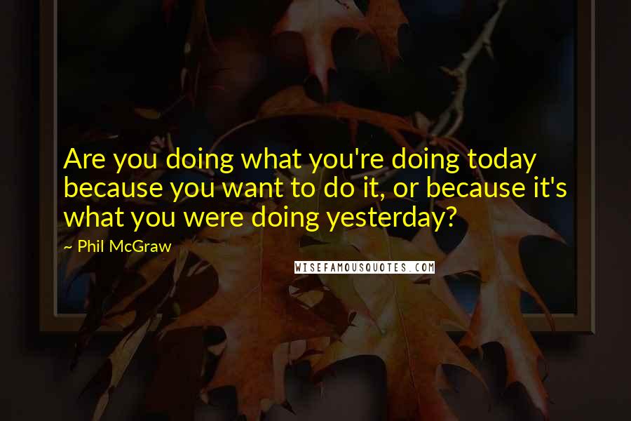 Phil McGraw quotes: Are you doing what you're doing today because you want to do it, or because it's what you were doing yesterday?
